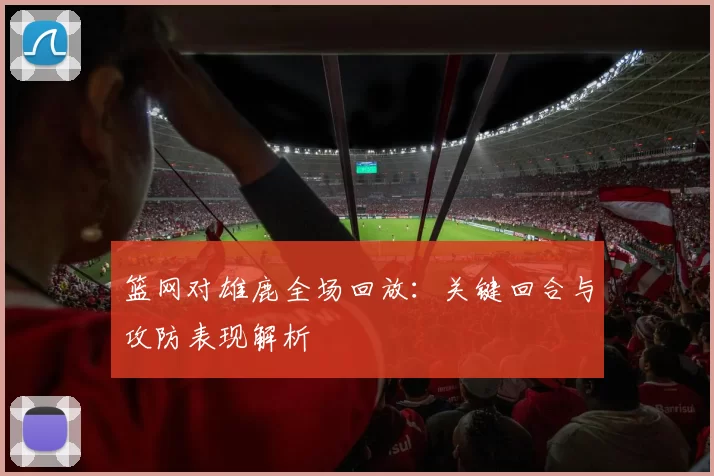 篮网对雄鹿全场回放：关键回合与攻防表现解析