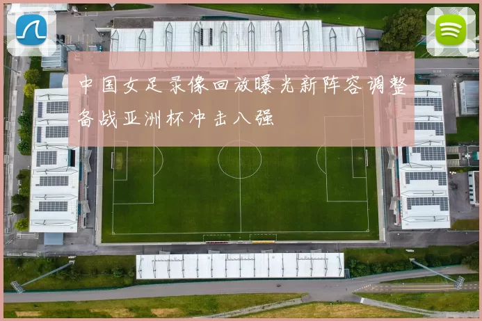 中国女足录像回放曝光新阵容调整备战亚洲杯冲击八强