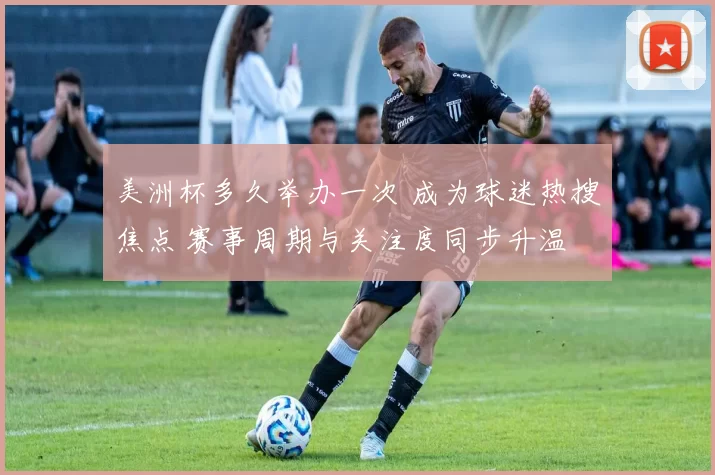 美洲杯多久举办一次 成为球迷热搜焦点 赛事周期与关注度同步升温