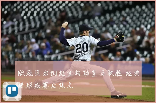 欧冠贝尔倒挂金钩助皇马取胜 经典进球成赛后焦点