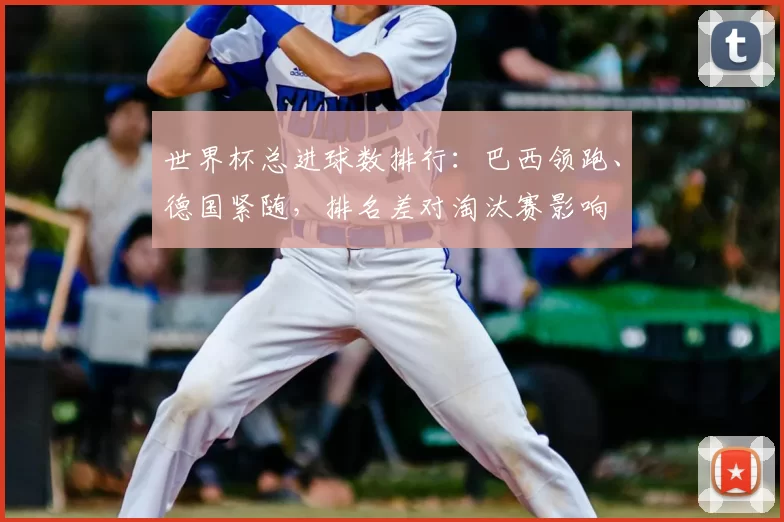 世界杯总进球数排行：巴西领跑、德国紧随，排名差对淘汰赛影响