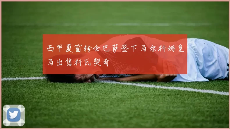 西甲夏窗转会巴萨签下马尔科姆皇马出售科瓦契奇