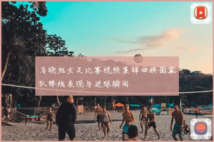马晓旭女足比赛视频集锦回顾国家队锋线表现与进球瞬间