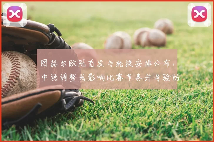 图赫尔欧冠首发与轮换安排公布,中场调整或影响比赛节奏并考验防守