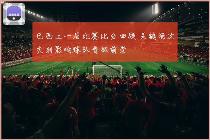 巴西上一届比赛比分回顾 关键场次失利影响球队晋级前景