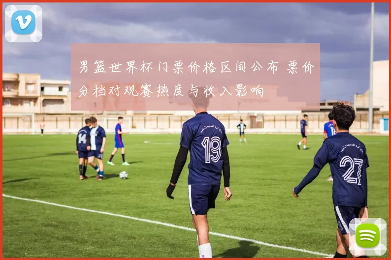 男篮世界杯门票价格区间公布 票价分档对观赛热度与收入影响