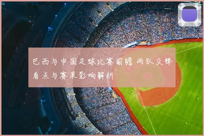 巴西与中国足球比赛前瞻 两队交锋看点与赛果影响解析