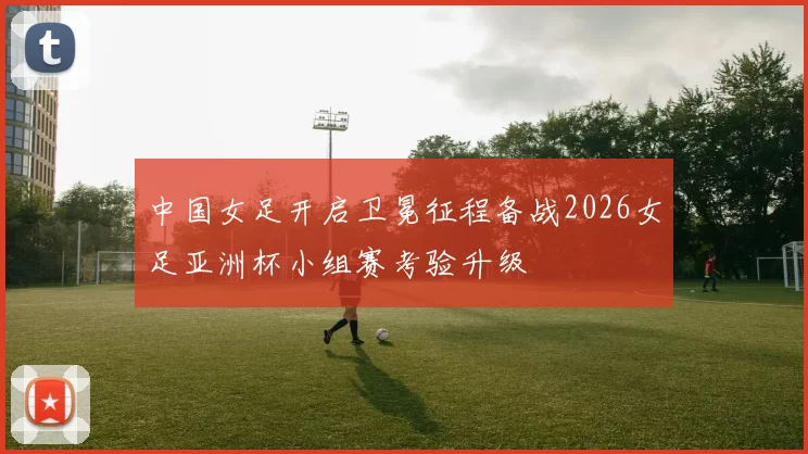 中国女足开启卫冕征程备战2026女足亚洲杯小组赛考验升级