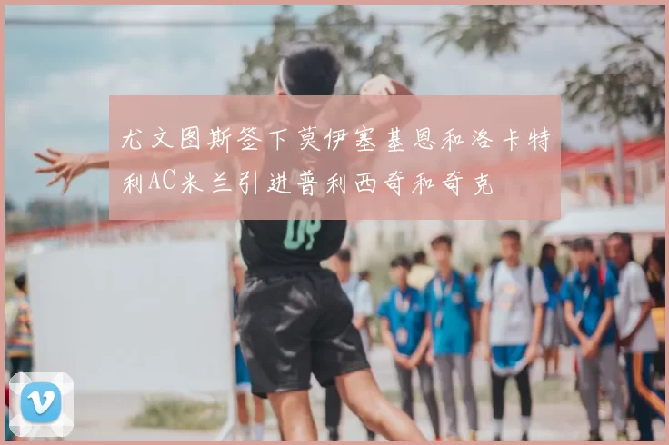 尤文图斯签下莫伊塞基恩和洛卡特利AC米兰引进普利西奇和奇克