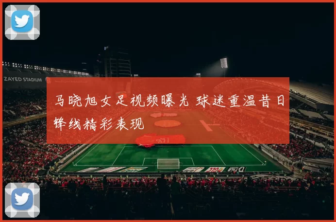马晓旭女足视频曝光 球迷重温昔日锋线精彩表现