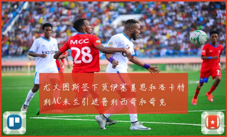 尤文图斯签下莫伊塞基恩和洛卡特利AC米兰引进普利西奇和奇克