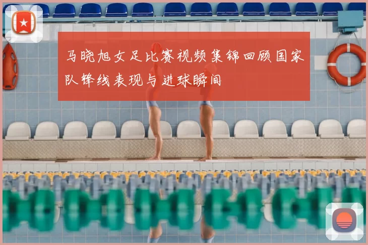 马晓旭女足比赛视频集锦回顾国家队锋线表现与进球瞬间