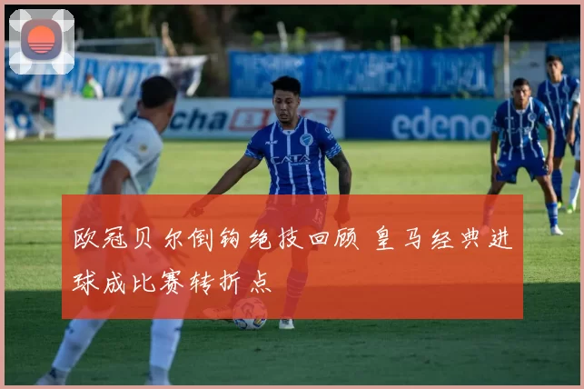 欧冠贝尔倒钩绝技回顾 皇马经典进球成比赛转折点