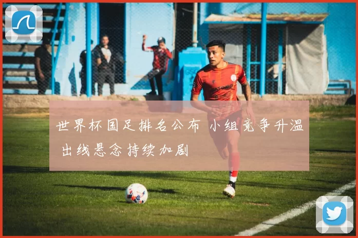 世界杯国足排名公布 小组竞争升温 出线悬念持续加剧