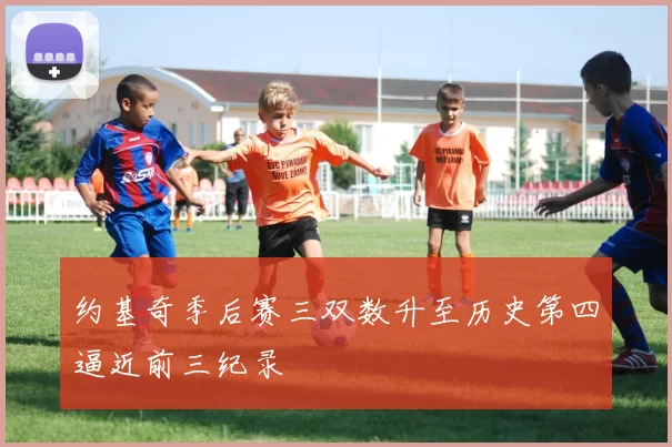 约基奇季后赛三双数升至历史第四逼近前三纪录