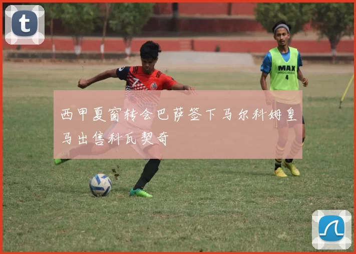 西甲夏窗转会巴萨签下马尔科姆皇马出售科瓦契奇