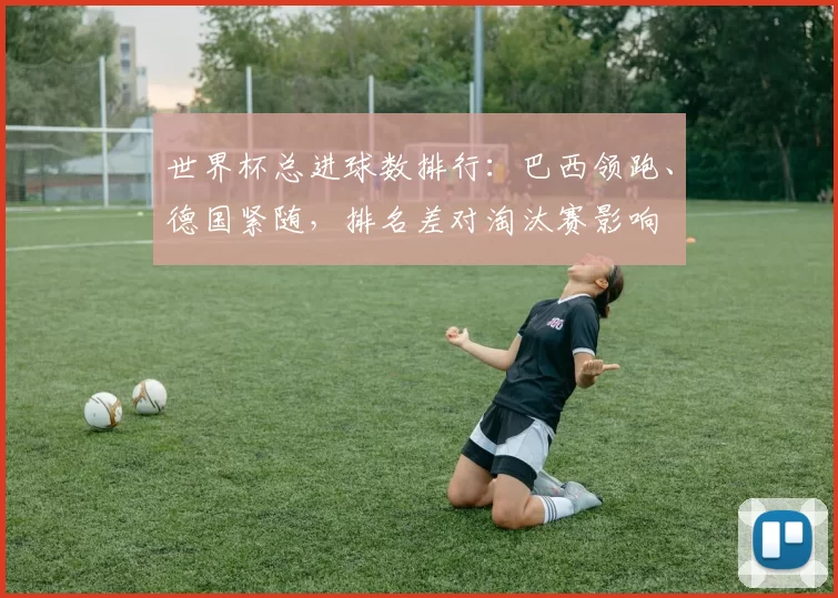 世界杯总进球数排行：巴西领跑、德国紧随，排名差对淘汰赛影响