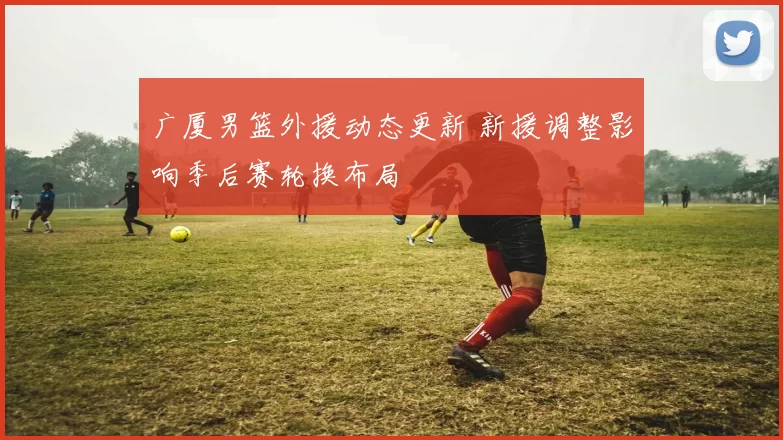 广厦男篮外援动态更新 新援调整影响季后赛轮换布局