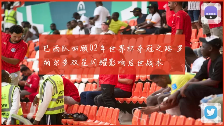 巴西队回顾02年世界杯夺冠之路 罗纳尔多双星闪耀影响后世战术