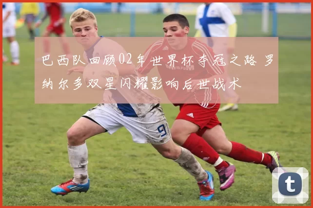 巴西队回顾02年世界杯夺冠之路 罗纳尔多双星闪耀影响后世战术