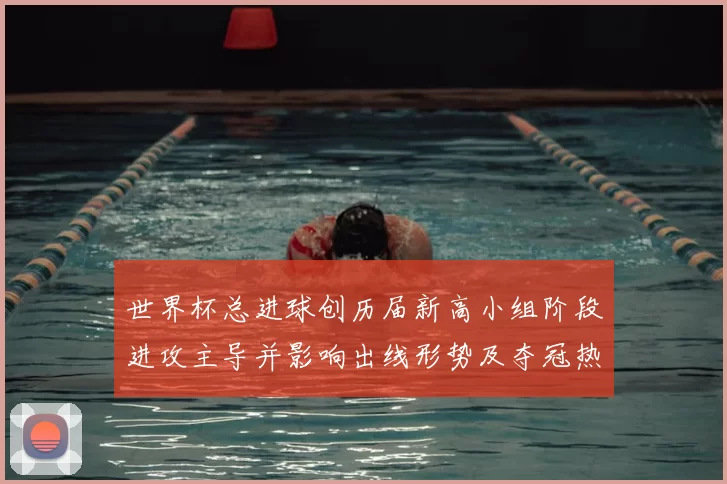 世界杯总进球创历届新高小组阶段进攻主导并影响出线形势及夺冠热门