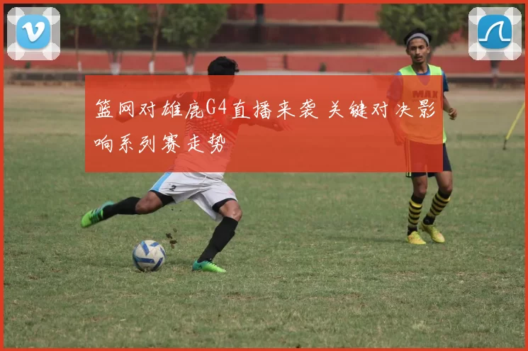 篮网对雄鹿G4直播来袭 关键对决影响系列赛走势