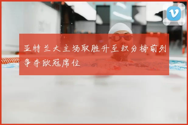 亚特兰大主场取胜升至积分榜前列争夺欧冠席位
