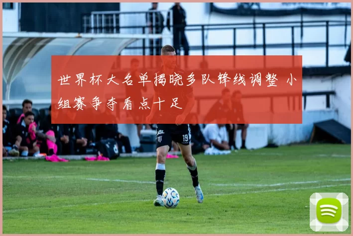 世界杯大名单揭晓多队锋线调整 小组赛争夺看点十足