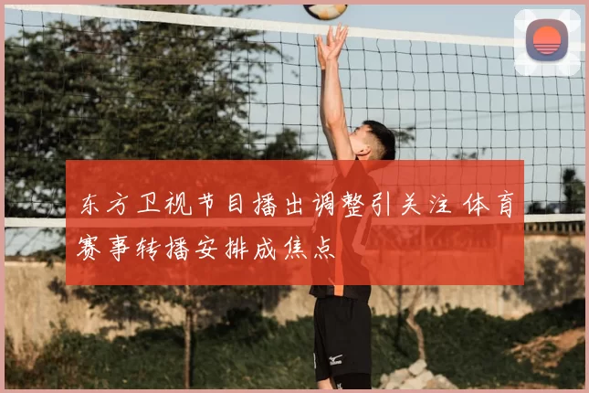 东方卫视节目播出调整引关注 体育赛事转播安排成焦点