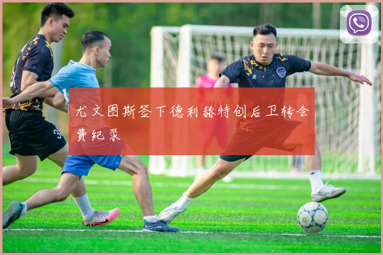 尤文图斯签下德利赫特创后卫转会费纪录