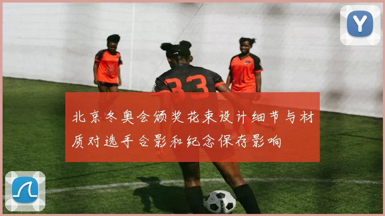 北京冬奥会颁奖花束设计细节与材质对选手合影和纪念保存影响