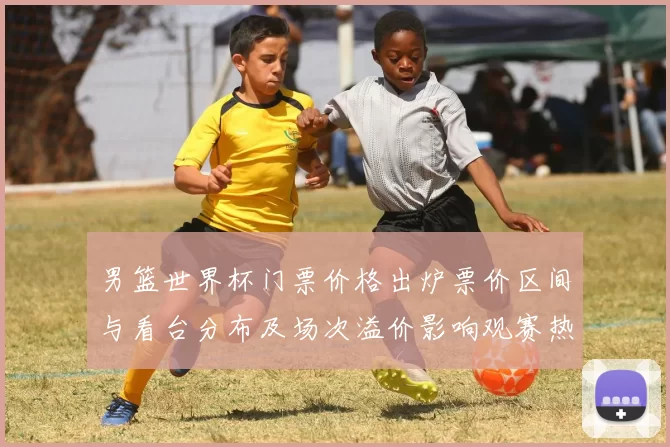 男篮世界杯门票价格出炉票价区间与看台分布及场次溢价影响观赛热度