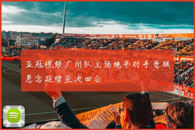 亚冠视频广州队主场绝平对手晋级悬念延续至次回合