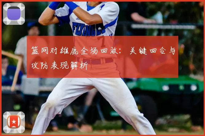 篮网对雄鹿全场回放：关键回合与攻防表现解析