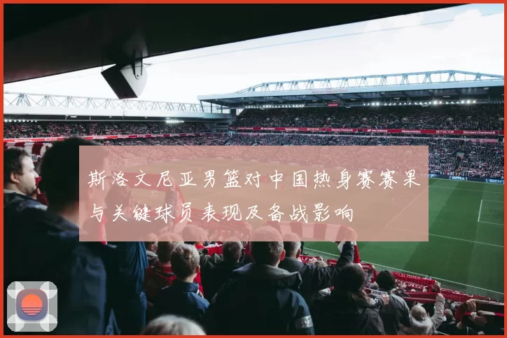 斯洛文尼亚男篮对中国热身赛赛果与关键球员表现及备战影响