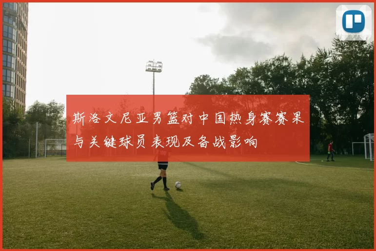 斯洛文尼亚男篮对中国热身赛赛果与关键球员表现及备战影响