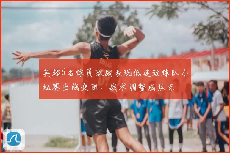 英超6名球员欧战表现低迷致球队小组赛出线受阻，战术调整成焦点