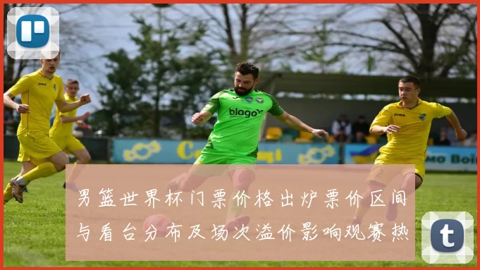 男篮世界杯门票价格出炉票价区间与看台分布及场次溢价影响观赛热度