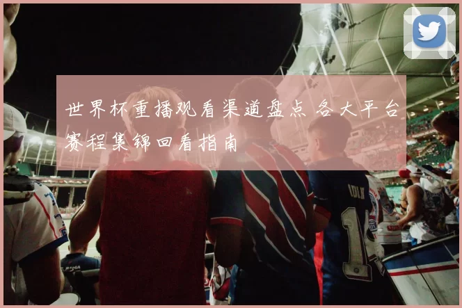 世界杯重播观看渠道盘点 各大平台赛程集锦回看指南
