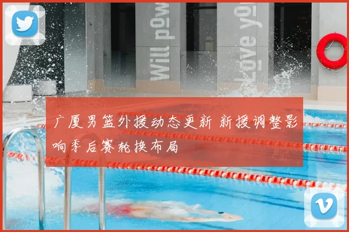 广厦男篮外援动态更新 新援调整影响季后赛轮换布局