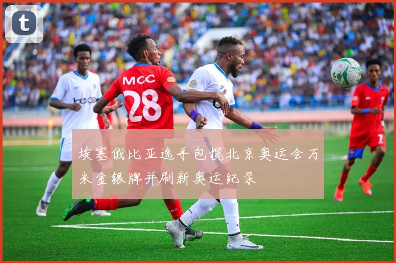 埃塞俄比亚选手包揽北京奥运会万米金银牌并刷新奥运纪录