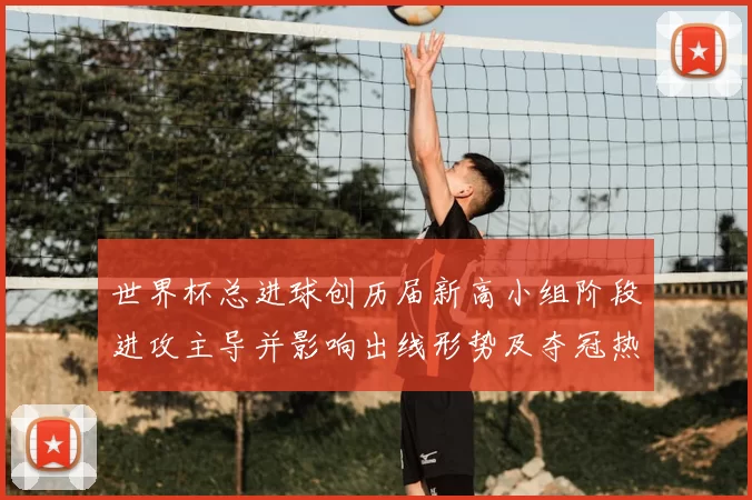 世界杯总进球创历届新高小组阶段进攻主导并影响出线形势及夺冠热门