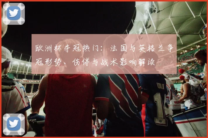 欧洲杯夺冠热门：法国与英格兰争冠形势、伤停与战术影响解读