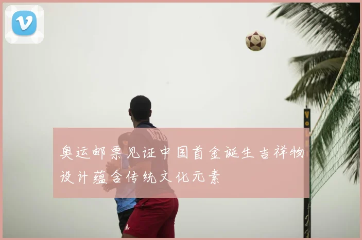 奥运邮票见证中国首金诞生吉祥物设计蕴含传统文化元素
