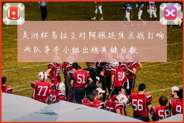 美洲杯乌拉圭对阿根廷焦点战打响 两队争夺小组出线关键分数