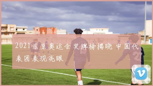 2021东京奥运会奖牌榜揭晓 中国代表团表现亮眼