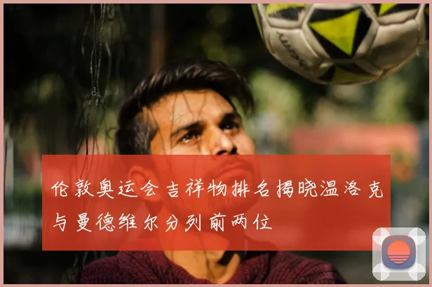 伦敦奥运会吉祥物排名揭晓温洛克与曼德维尔分列前两位