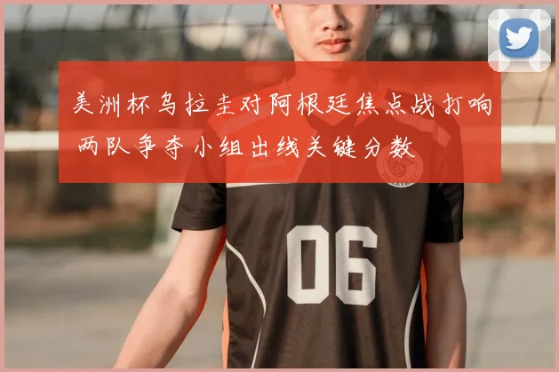 美洲杯乌拉圭对阿根廷焦点战打响 两队争夺小组出线关键分数
